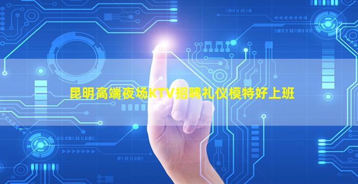 昆明高端夜场KTV招聘礼仪模特好上班